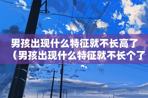 男孩出现什么特征就不长高了（男孩出现什么特征就不长个了）