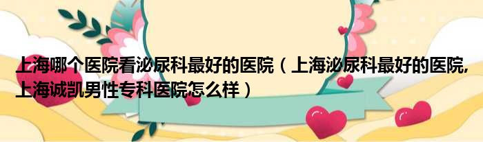 上海哪个医院看泌尿科最好的医院（上海泌尿科最好的医院,上海诚凯男性专科医院怎么样）