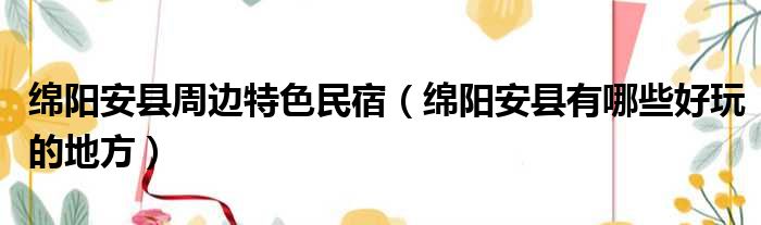 绵阳安县周边特色民宿（绵阳安县有哪些好玩的地方）