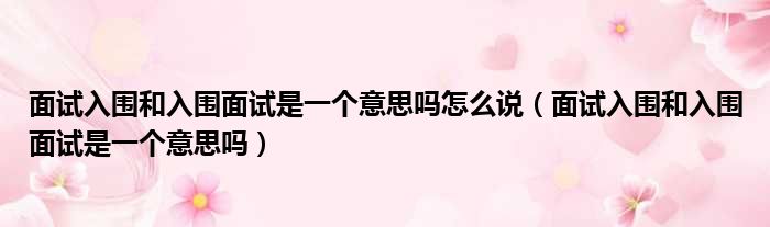 面试入围和入围面试是一个意思吗怎么说（面试入围和入围面试是一个意思吗）