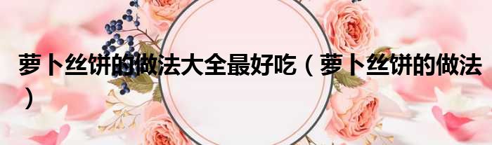 萝卜丝饼的做法大全最好吃（萝卜丝饼的做法）