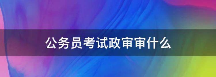 公务员的政审是审查什么内容