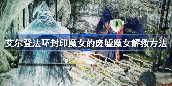 艾尔登法环封印魔女的废墟怎么救人 艾尔登法环封印魔女的废墟魔女怎么救