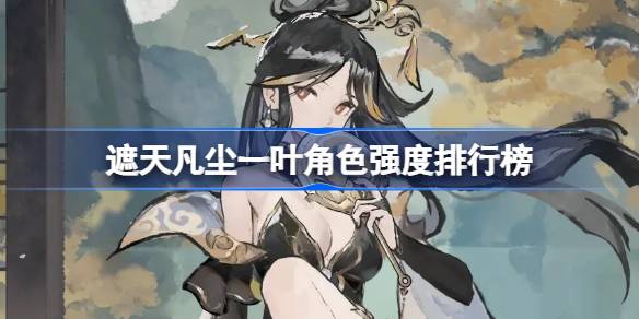 遮天凡尘一叶角色强度怎么样 遮天凡尘一叶角色强度排行榜