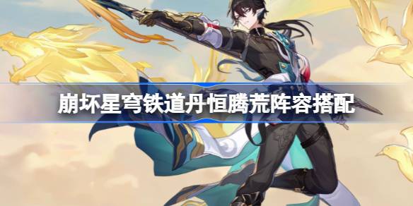 崩坏星穹铁道丹恒腾荒阵容该怎么搭配 崩坏星穹铁道丹恒腾荒阵容搭配