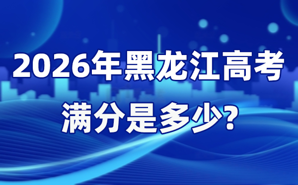 2026年黑龙江高考满分是多少 黑龙江高考各科目分值设置
