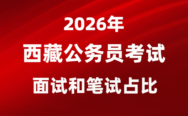 2026年西藏公务员考试面试和笔试占比多少？