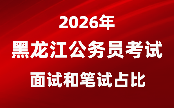 2026年黑龙江公务员考试面试和笔试占比多少？